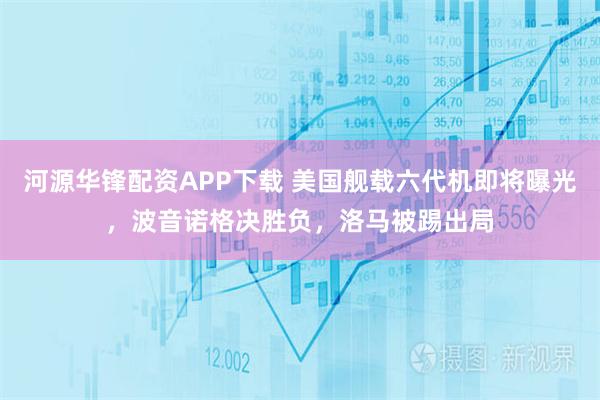 河源华锋配资APP下载 美国舰载六代机即将曝光，波音诺格决胜负，洛马被踢出局