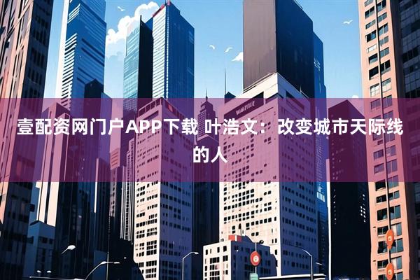 壹配资网门户APP下载 叶浩文：改变城市天际线的人