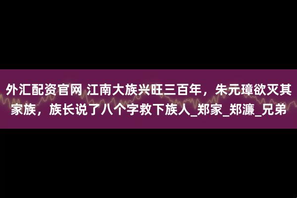 外汇配资官网 江南大族兴旺三百年，朱元璋欲灭其家族，族长说了八个字救下族人_郑家_郑濂_兄弟