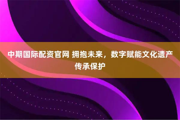 中期国际配资官网 拥抱未来，数字赋能文化遗产传承保护