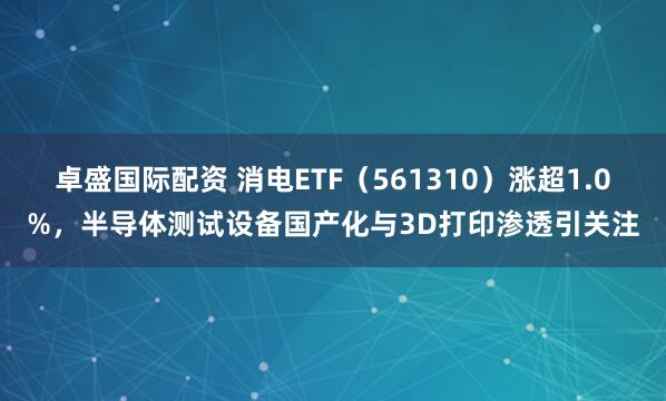 卓盛国际配资 消电ETF（561310）涨超1.0%，半导体测试设备国产化与3D打印渗透引关注