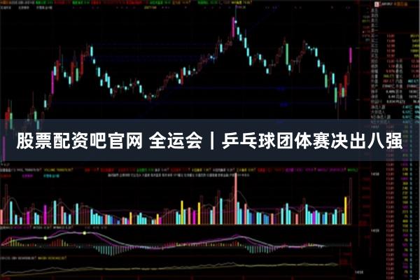 股票配资吧官网 全运会｜乒乓球团体赛决出八强