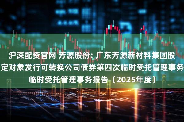 沪深配资官网 芳源股份: 广东芳源新材料集团股份有限公司向不特定对象发行可转换公司债券第四次临时受托管理事务报告（2025年度）