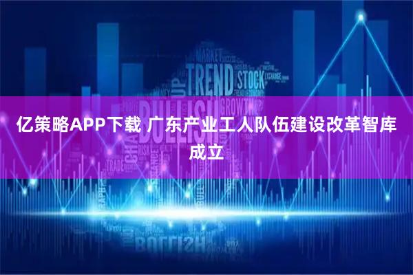 亿策略APP下载 广东产业工人队伍建设改革智库成立