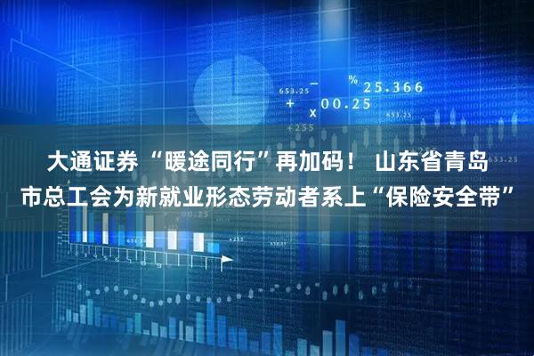 大通证券 “暖途同行”再加码！ 山东省青岛市总工会为新就业形态劳动者系上“保险安全带”