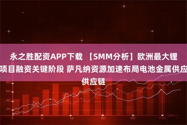 永之胜配资APP下载 【SMM分析】欧洲最大锂矿项目融资关键阶段 萨凡纳资源加速布局电池金属供应链