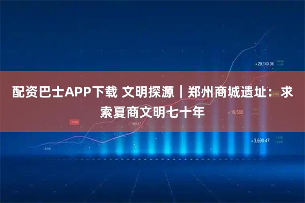 配资巴士APP下载 文明探源｜郑州商城遗址：求索夏商文明七十年