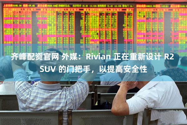 齐峰配资官网 外媒：Rivian 正在重新设计 R2 SUV 的门把手，以提高安全性