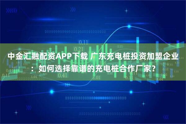 中金汇融配资APP下载 广东充电桩投资加盟企业：如何选择靠谱的充电桩合作厂家？