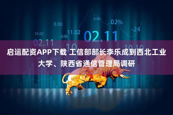 启运配资APP下载 工信部部长李乐成到西北工业大学、陕西省通信管理局调研