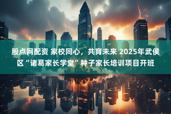 股点网配资 家校同心，共育未来 2025年武侯区“诸葛家长学堂”种子家长培训项目开班