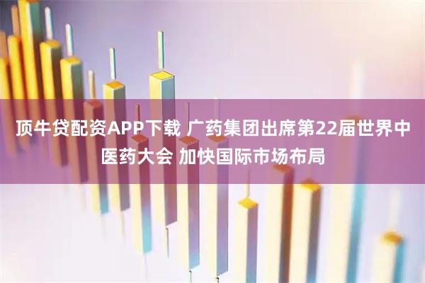 顶牛贷配资APP下载 广药集团出席第22届世界中医药大会 加快国际市场布局