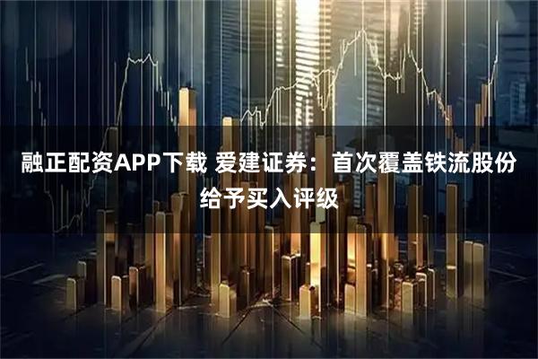 融正配资APP下载 爱建证券：首次覆盖铁流股份给予买入评级