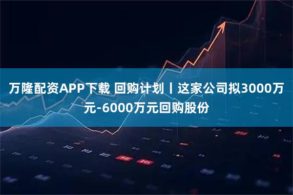 万隆配资APP下载 回购计划丨这家公司拟3000万元-6000万元回购股份