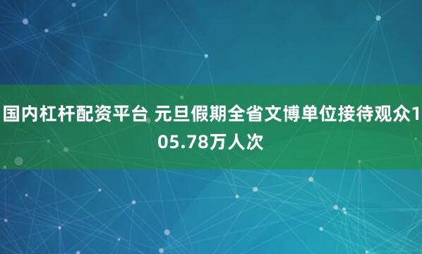 国内杠杆配资平台 元旦假期全省文博单位接待观众105.78万人次