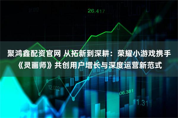 聚鸿鑫配资官网 从拓新到深耕：荣耀小游戏携手《灵画师》共创用户增长与深度运营新范式