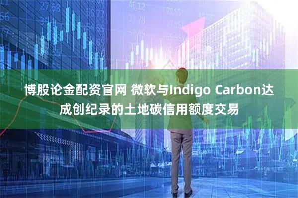 博股论金配资官网 微软与Indigo Carbon达成创纪录的土地碳信用额度交易