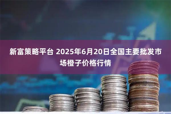 新富策略平台 2025年6月20日全国主要批发市场橙子价格行情